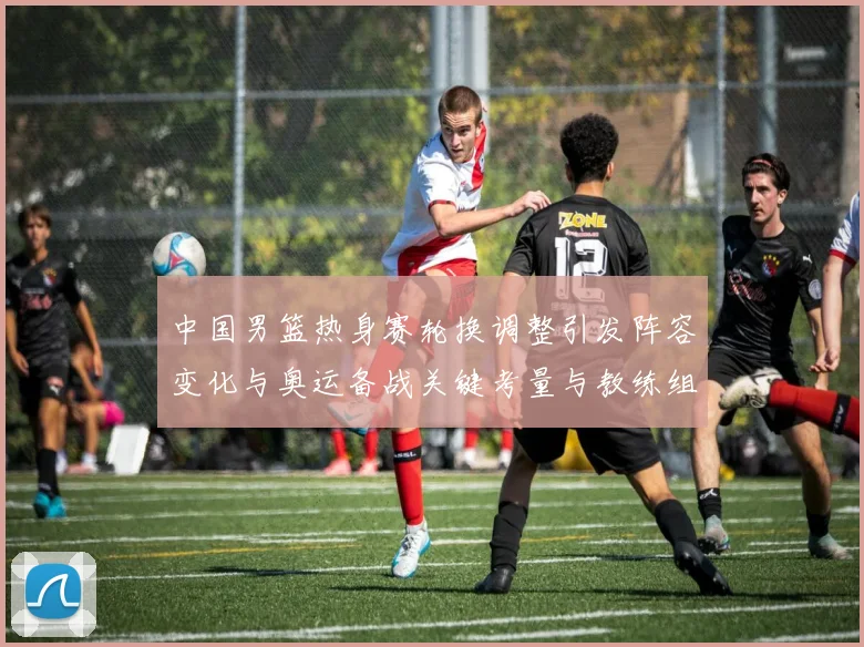 中国男篮热身赛轮换调整引发阵容变化与奥运备战关键考量与教练组研判