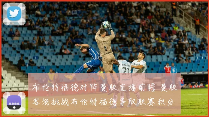 布伦特福德对阵曼联直播前瞻 曼联客场挑战布伦特福德争取联赛积分
