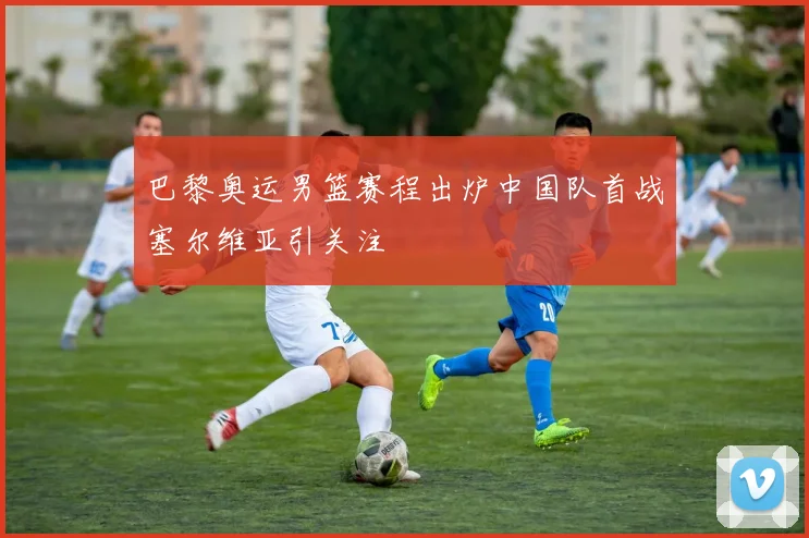 巴黎奥运男篮赛程出炉中国队首战塞尔维亚引关注