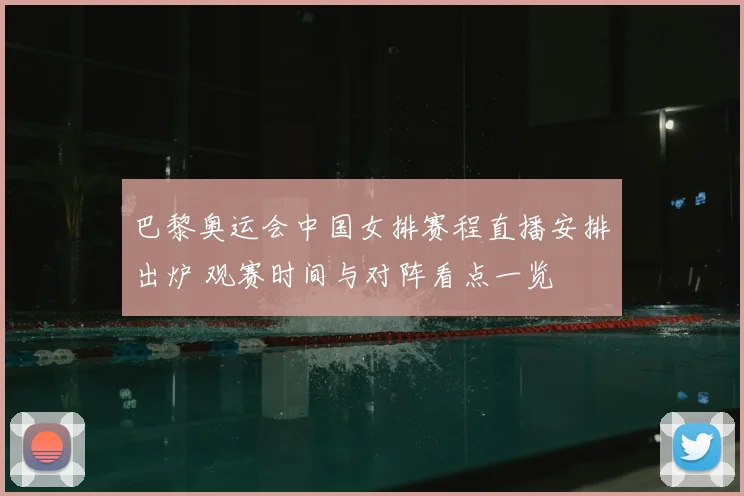 巴黎奥运会中国女排赛程直播安排出炉 观赛时间与对阵看点一览