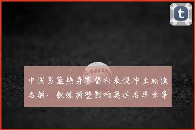 中国男篮热身赛替补表现冲击轮换名额，教练调整影响奥运名单竞争