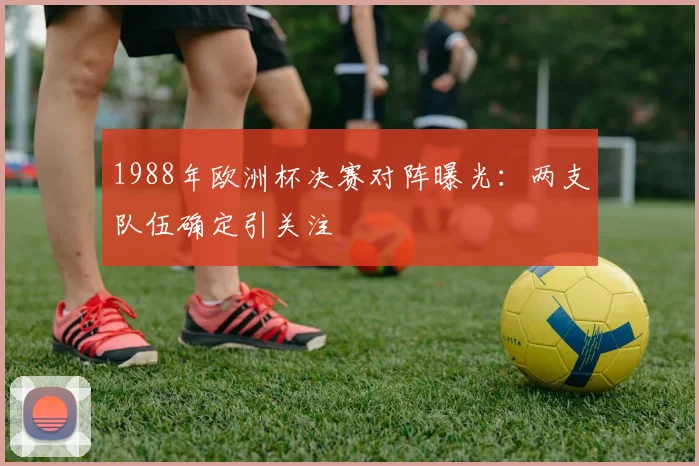1988年欧洲杯决赛对阵曝光:两支队伍确定引关注