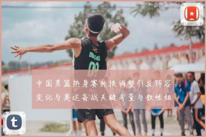 中国男篮热身赛轮换调整引发阵容变化与奥运备战关键考量与教练组研判