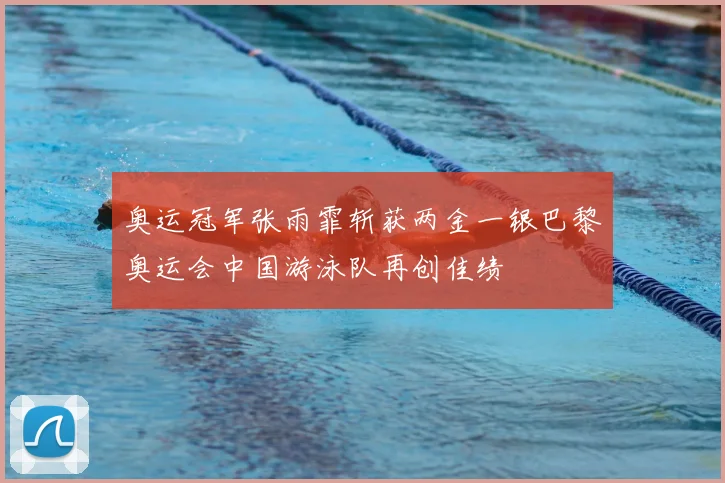 奥运冠军张雨霏斩获两金一银巴黎奥运会中国游泳队再创佳绩
