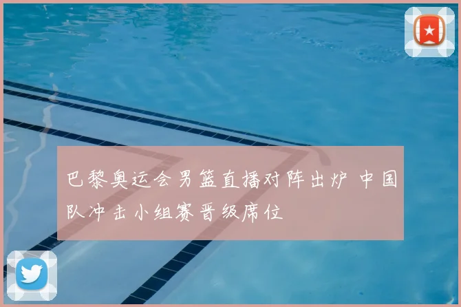 巴黎奥运会男篮直播对阵出炉 中国队冲击小组赛晋级席位