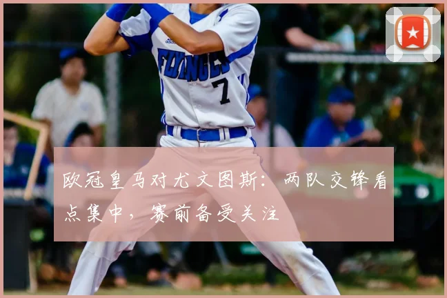 欧冠皇马对尤文图斯:两队交锋看点集中,赛前备受关注