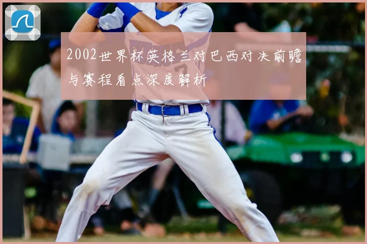2002世界杯英格兰对巴西对决前瞻与赛程看点深度解析