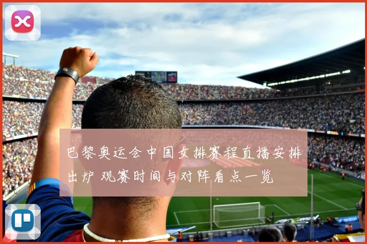 巴黎奥运会中国女排赛程直播安排出炉 观赛时间与对阵看点一览