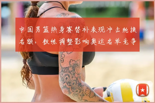 中国男篮热身赛替补表现冲击轮换名额，教练调整影响奥运名单竞争