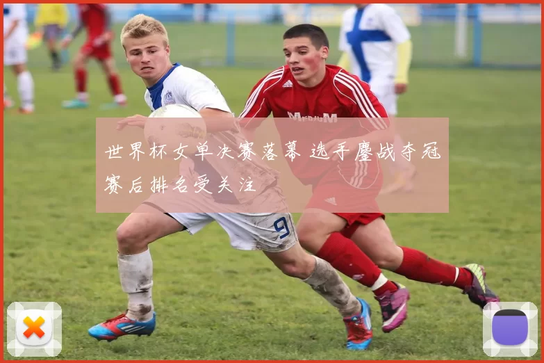 世界杯女单决赛落幕 选手鏖战夺冠赛后排名受关注