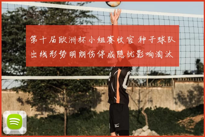 第十届欧洲杯小组赛收官 种子球队出线形势明朗伤停成隐忧影响淘汰赛排位