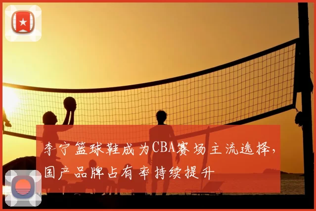 李宁篮球鞋成为CBA赛场主流选择，国产品牌占有率持续提升
