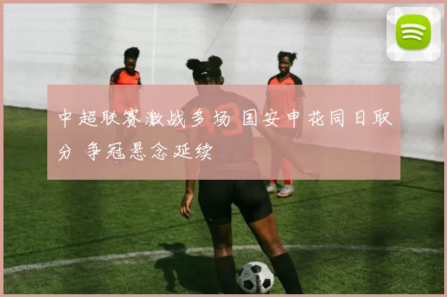 中超联赛激战多场 国安申花同日取分 争冠悬念延续