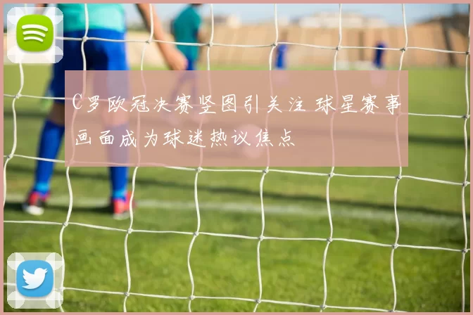 C罗欧冠决赛竖图引关注 球星赛事画面成为球迷热议焦点