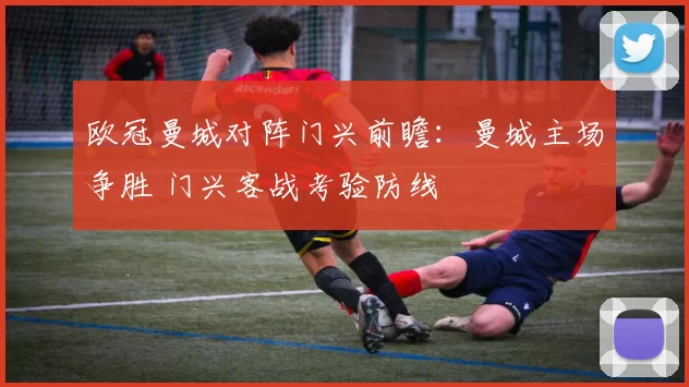 欧冠曼城对阵门兴前瞻：曼城主场争胜 门兴客战考验防线