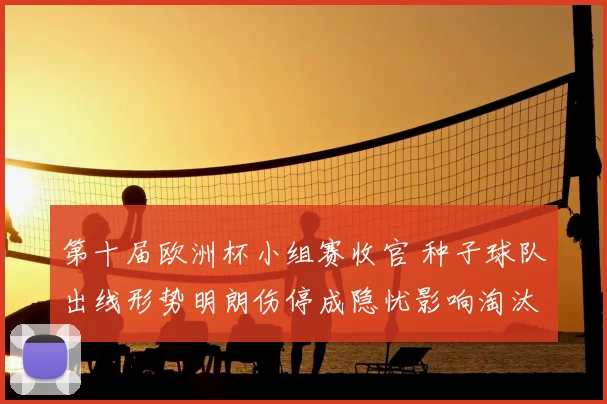 第十届欧洲杯小组赛收官 种子球队出线形势明朗伤停成隐忧影响淘汰赛排位