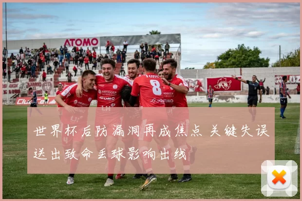世界杯后防漏洞再成焦点 关键失误送出致命丢球影响出线