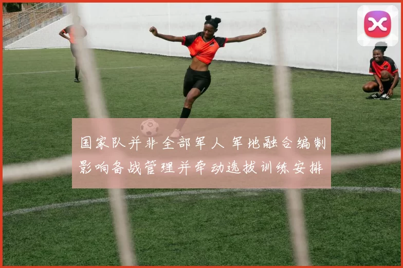 国家队并非全部军人 军地融合编制影响备战管理并牵动选拔训练安排