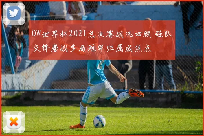 OW世界杯2021总决赛战况回顾 强队交锋鏖战多局冠军归属成焦点