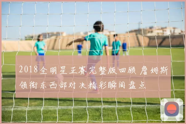 2018全明星正赛完整版回顾 詹姆斯领衔东西部对决精彩瞬间盘点