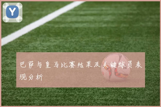 巴萨与皇马比赛结果及关键球员表现分析