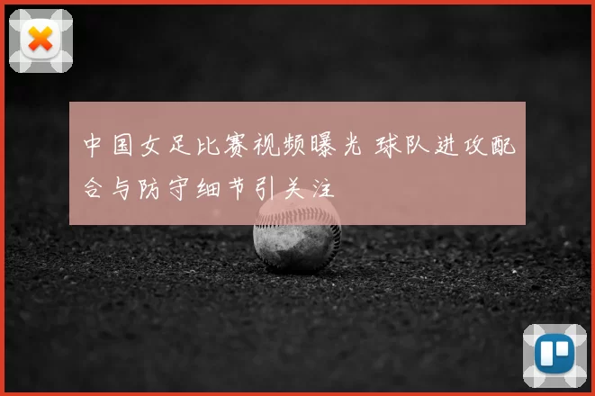 中国女足比赛视频曝光 球队进攻配合与防守细节引关注