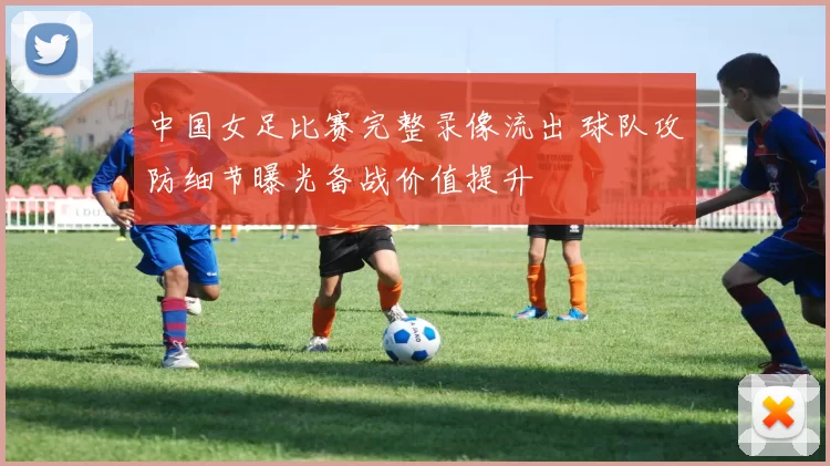 中国女足比赛完整录像流出 球队攻防细节曝光备战价值提升
