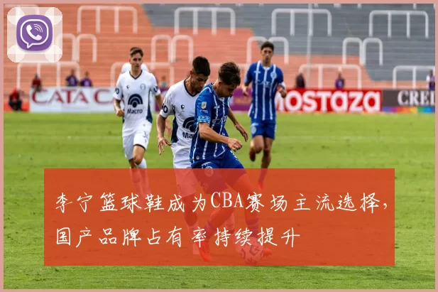 李宁篮球鞋成为CBA赛场主流选择，国产品牌占有率持续提升