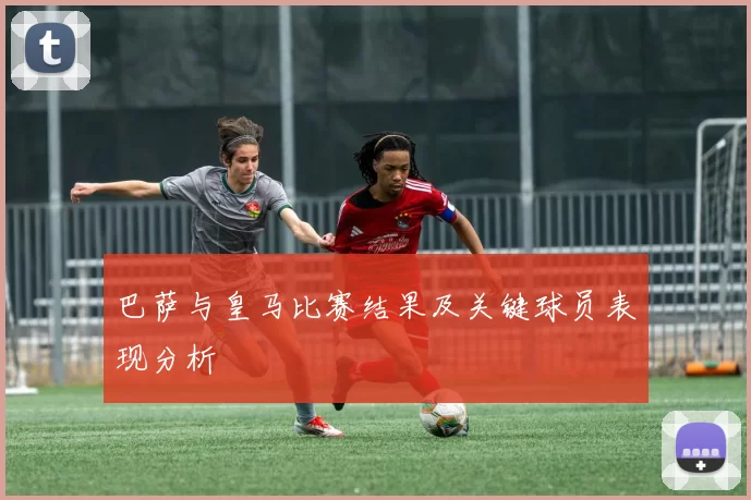 巴萨与皇马比赛结果及关键球员表现分析