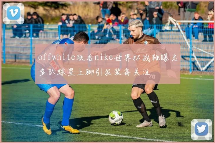 offwhite联名nike世界杯战靴曝光多队球星上脚引发装备关注