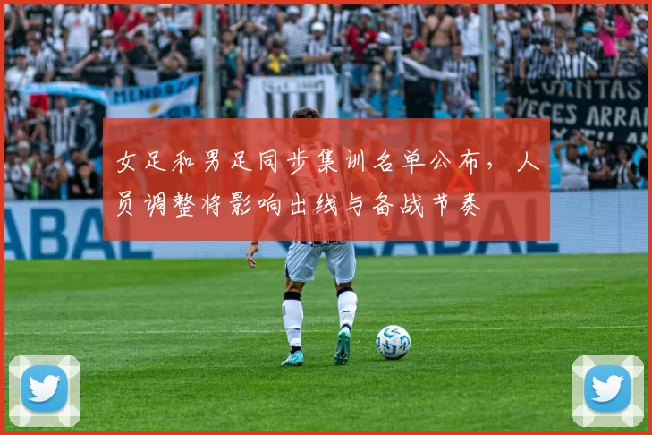 女足和男足同步集训名单公布，人员调整将影响出线与备战节奏
