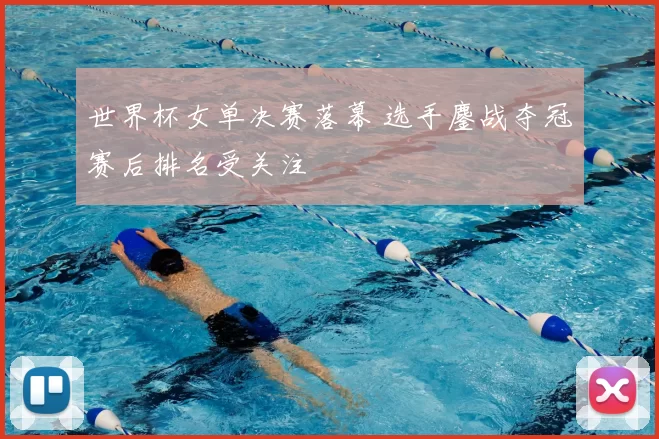 世界杯女单决赛落幕 选手鏖战夺冠赛后排名受关注