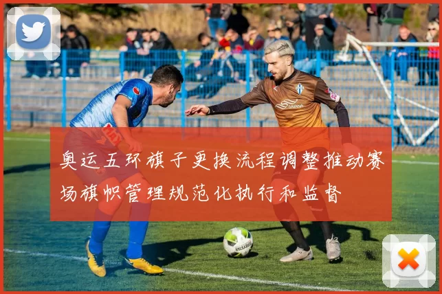 奥运五环旗子更换流程调整推动赛场旗帜管理规范化执行和监督