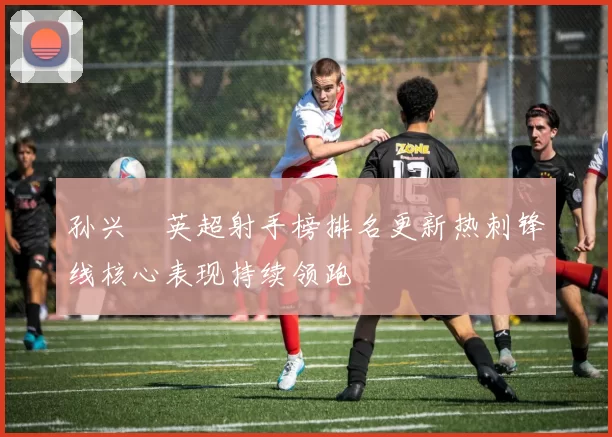 孙兴慜英超射手榜排名更新热刺锋线核心表现持续领跑