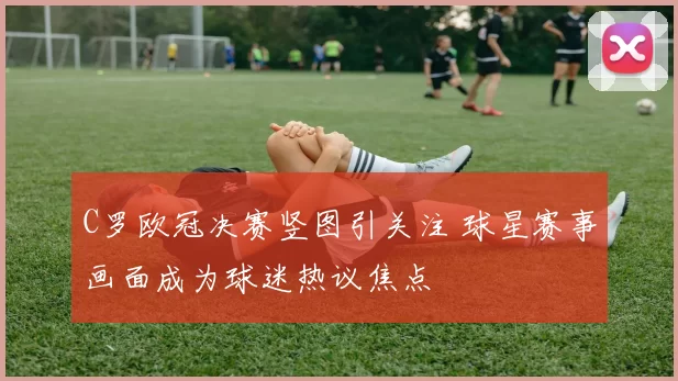 C罗欧冠决赛竖图引关注 球星赛事画面成为球迷热议焦点