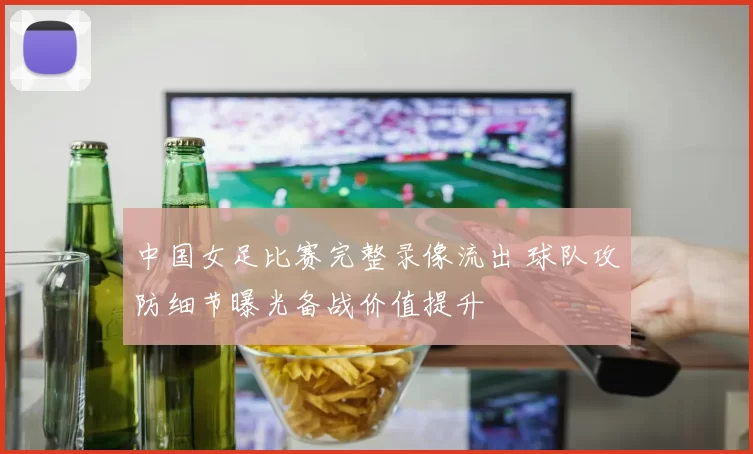中国女足比赛完整录像流出 球队攻防细节曝光备战价值提升