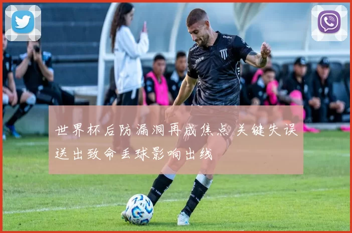 世界杯后防漏洞再成焦点 关键失误送出致命丢球影响出线