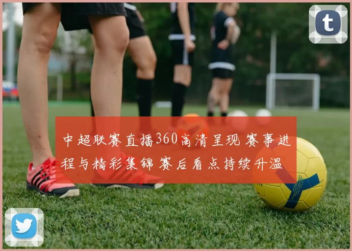 中超联赛直播360高清呈现 赛事进程与精彩集锦 赛后看点持续升温